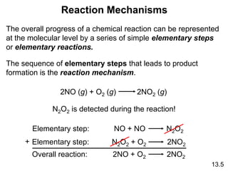 13.5
Reaction Mechanisms
The overall progress of a chemical reaction can be represented
at the molecular level by a series of simple elementary steps
or elementary reactions.
The sequence of elementary steps that leads to product
formation is the reaction mechanism.
2NO (g) + O2 (g) 2NO2 (g)
N2O2 is detected during the reaction!
Elementary step: NO + NO N2O2
Elementary step: N2O2 + O2 2NO2
Overall reaction: 2NO + O2 2NO2
+
 