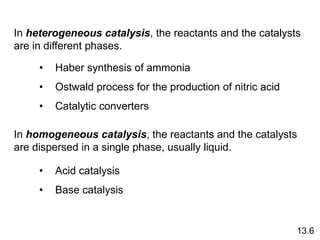 In heterogeneous catalysis, the reactants and the catalysts
are in different phases.
In homogeneous catalysis, the reactants and the catalysts
are dispersed in a single phase, usually liquid.
• Haber synthesis of ammonia
• Ostwald process for the production of nitric acid
• Catalytic converters
• Acid catalysis
• Base catalysis
13.6
 