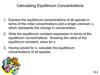 Calculating Equilibrium Concentrations
1. Express the equilibrium concentrations of all species in
terms of the initial concentrations and a single unknown x,
which represents the change in concentration.
2. Write the equilibrium constant expression in terms of the
equilibrium concentrations. Knowing the value of the
equilibrium constant, solve for x.
3. Having solved for x, calculate the equilibrium
concentrations of all species.
14.4
 