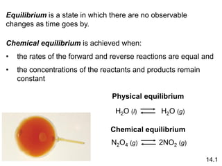 Equilibrium is a state in which there are no observable
changes as time goes by.
Chemical equilibrium is achieved when:
• the rates of the forward and reverse reactions are equal and
• the concentrations of the reactants and products remain
constant
Physical equilibrium
H2O (l)
Chemical equilibrium
N2O4 (g)
14.1
H2O (g)
2NO2 (g)
 