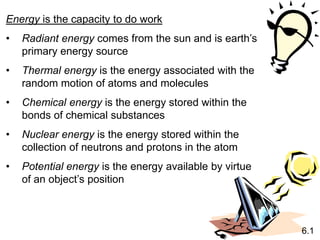 Energy is the capacity to do work
• Radiant energy comes from the sun and is earth’s
primary energy source
• Thermal energy is the energy associated with the
random motion of atoms and molecules
• Chemical energy is the energy stored within the
bonds of chemical substances
• Nuclear energy is the energy stored within the
collection of neutrons and protons in the atom
• Potential energy is the energy available by virtue
of an object’s position
6.1
 