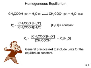 Homogeneous Equilibrium
CH3COOH (aq) + H2O (l) CH3COO- (aq) + H3O+ (aq)
Kc =
‘
[CH3COO-][H3O+]
[CH3COOH][H2O]
[H2O] = constant
Kc =
[CH3COO-][H3O+]
[CH3COOH]
= Kc [H2O]
‘
General practice not to include units for the
equilibrium constant.
14.2
 