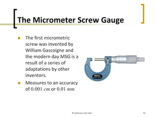 The Micrometer Screw Gauge
The first micrometric 
screw was invented by 
William Gascoigne and 
the modern day MSG is a 
r...