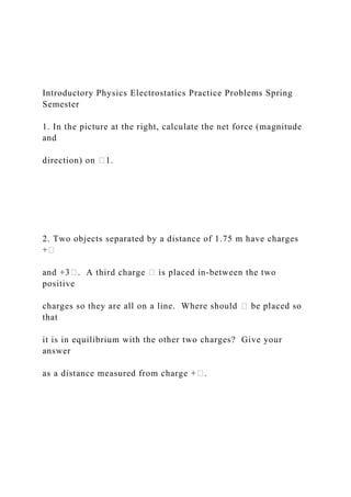 Introductory Physics Electrostatics Practice Problems Spring
Semester
1. In the picture at the right, calculate the net force (magnitude
and
direction) on �1.
2. Two objects separated by a distance of 1.75 m have charges
+�
and +3�. A third charge � is placed in-between the two
positive
charges so they are all on a line. Where should � be placed so
that
it is in equilibrium with the other two charges? Give your
answer
as a distance measured from charge +�.
 