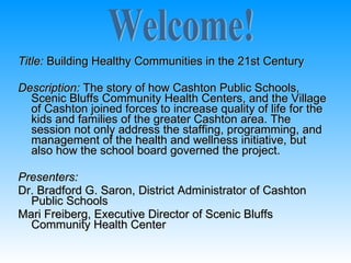 Title: Building Healthy Communities in the 21st Century

Description: The story of how Cashton Public Schools,
  Scenic Bluffs Community Health Centers, and the Village
  of Cashton joined forces to increase quality of life for the
  kids and families of the greater Cashton area. The
  session not only address the staffing, programming, and
  management of the health and wellness initiative, but
  also how the school board governed the project.

Presenters:
Dr. Bradford G. Saron, District Administrator of Cashton
  Public Schools
Mari Freiberg, Executive Director of Scenic Bluffs
  Community Health Center
 