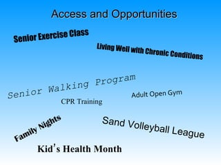 Access and Opportunities

 Senior Exe rcise Class
                          Living Well w
                                          ith Chronic C
                                                          onditions


                   ogram
       Walk ing Pr
Senior                 Adult Open Gym
              CPR Training

            hts            Sand Vo
        Nig                                lleyball L
    ily                                                   eague
 Fam
       Kid’s Health Month
 