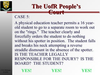 The UofR People’s Court YES! YES! YES! CASE 5: A physical education teacher permits a 16 year-old student to go to a separate room to work out on the "rings."  The teacher clearly and forcefully orders the student to do nothing without his spotter in position.  The student falls and breaks his neck attempting a reverse straddle dismount in the absence of the spotter.  IS THE TEACHER LEGALLY RESPONSIBLE FOR THE INJURY?  IS THE BOARD?  THE STUDENT? 