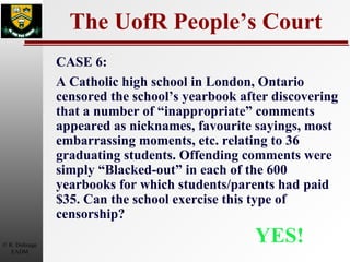 The UofR People’s Court YES! CASE 6: A Catholic high school in London, Ontario censored the school’s yearbook after discovering that a number of “inappropriate” comments appeared as nicknames, favourite sayings, most embarrassing moments, etc. relating to 36 graduating students. Offending comments were simply “Blacked-out” in each of the 600 yearbooks for which students/parents had paid $35. Can the school exercise this type of censorship? 