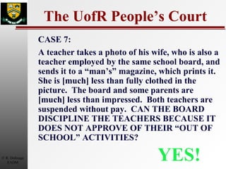 The UofR People’s Court YES! CASE 7: A teacher takes a photo of his wife, who is also a teacher employed by the same school board, and sends it to a “man’s” magazine, which prints it.  She is [much] less than fully clothed in the picture.  The board and some parents are [much] less than impressed.  Both teachers are suspended without pay.  CAN THE BOARD DISCIPLINE THE TEACHERS BECAUSE IT DOES NOT APPROVE OF THEIR “OUT OF SCHOOL” ACTIVITIES? 