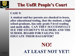 The UofR People’s Court NO! AT LEAST NOT YET! CASE 9: A student and her parents are shocked to learn, after educational testing, that the student, a high school graduate, has only grade 5 level reading and math skills.  CAN THEY SUCCESSFULLY SUE THE STUDENT'S TEACHERS AND THE SCHOOL BOARD FOR FAILING TO EDUCATE THEIR DAUGHTER? 