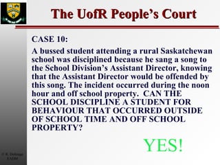 The UofR People’s Court CASE 10: A bussed student attending a rural Saskatchewan school was disciplined because he sang a song to the School Division’s Assistant Director, knowing that the Assistant Director would be offended by this song. The incident occurred during the noon hour and off school property.  CAN THE SCHOOL DISCIPLINE A STUDENT FOR BEHAVIOUR THAT OCCURRED OUTSIDE OF SCHOOL TIME AND OFF SCHOOL PROPERTY? YES! 