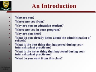 An Introduction Who are you? Where are you from? Why are you an education student? Where are you in your program? Why are you here?  What do you already know about the administration of schools? What is the best thing that happened during your internship/last practicum? What is the worst thing that happened during your internship/last practicum? What do you want from this class? 