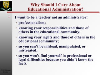 Why Should I Care About Educational Administration? I want to be a teacher not an administrator! professionalism; knowing your responsibilities and those of others in the educational community; knowing your rights and those of others in the educational community; so you can’t be mislead, manipulated, or mistreated; so you won’t find yourself in professional or legal difficulties because you didn’t know the facts. 