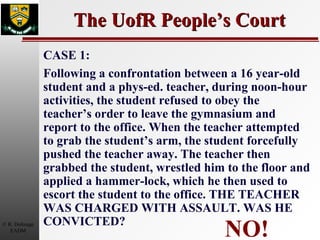 The UofR People’s Court NO! CASE 1: Following a confrontation between a 16 year-old student and a phys-ed. teacher, during noon-hour activities, the student refused to obey the teacher’s order to leave the gymnasium and report to the office. When the teacher attempted to grab the student’s arm, the student forcefully pushed the teacher away. The teacher then grabbed the student, wrestled him to the floor and applied a hammer-lock, which he then used to escort the student to the office. THE TEACHER WAS CHARGED WITH ASSAULT. WAS HE CONVICTED? 