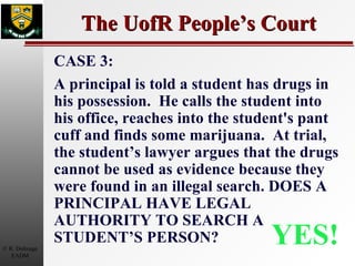 The UofR People’s Court YES! CASE 3: A principal is told a student has drugs in his possession.  He calls the student into his office, reaches into the student's pant cuff and finds some marijuana.  At trial, the student’s lawyer argues that the drugs cannot be used as evidence because they were found in an illegal search. DOES A PRINCIPAL HAVE LEGAL AUTHORITY TO SEARCH A STUDENT’S PERSON? 