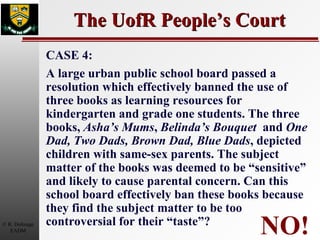 The UofR People’s Court NO! CASE 4: A large urban public school board passed a resolution which effectively banned the use of three books as learning resources for kindergarten and grade one students. The three books,  Asha’s Mums ,  Belinda’s Bouquet   and  One Dad, Two Dads, Brown Dad, Blue Dads , depicted children with same-sex parents. The subject matter of the books was deemed to be “sensitive” and likely to cause parental concern. Can this school board effectively ban these books because they find the subject matter to be too controversial for their “taste”? 