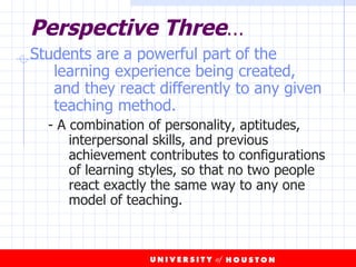 Perspective Three … Students are a powerful part of the learning experience being created, and they react differently to any given teaching method.   - A combination of personality, aptitudes, interpersonal skills, and previous achievement contributes to configurations of learning styles, so that no two people react exactly the same way to any one model of teaching. 