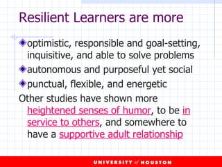 Resilient Learners are more optimistic, responsible and goal-setting, inquisitive, and able to solve problems autonomous and purposeful yet social punctual, flexible, and energetic  Other studies have shown more  heightened senses of humor , to be  in service to others , and somewhere to have a  supportive adult relationship 