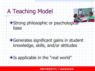 A Teaching Model Strong philosophic or psychological base Generates significant gains in student knowledge, skills, and/or attitudes Is applicable in the “real world” 
