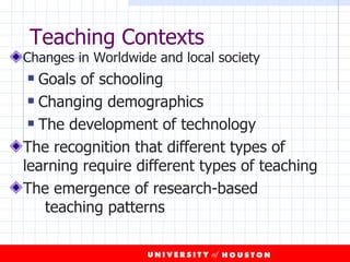 Teaching Contexts Changes in Worldwide and local society Goals of schooling Changing demographics The development of technology The recognition that different types of learning require different types of teaching The emergence of research-based  teaching patterns  