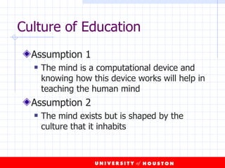 Culture of Education Assumption 1 The mind is a computational device and knowing how this device works will help in teaching the human mind Assumption 2 The mind exists but is shaped by the culture that it inhabits 