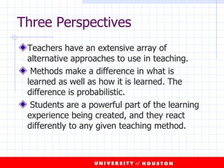Teachers have an extensive array of alternative approaches to use in teaching.  Methods make a difference in what is learned as well as how it is learned. The difference is probabilistic. Students are a powerful part of the learning experience being created, and they react differently to any given teaching method. Three Perspectives 