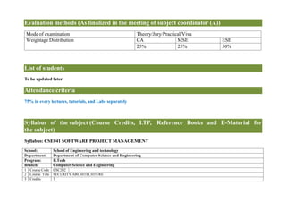 Evaluation methods (As finalized in the meeting of subject coordinator (A))
Mode of examination Theory/Jury/Practical/Viva
Weightage Distribution CA MSE ESE
25% 25% 50%
List of students
To be updated later
Attendance criteria
75% in every lectures, tutorials, and Labs separately
Syllabus of the subject (Course Credits, LTP, Reference Books and E-Material for
the subject)
Syllabus: CSE041 SOFTWARE PROJECT MANAGEMENT
School: School of Engineering and technology
Department Department of Computer Science and Engineering
Program: B.Tech
Branch: Computer Science and Engineering
1 Course Code CSC202
2 Course Title SECURITY ARCHITECHTURE
3 Credits 3
 