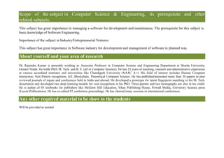 Scope of the subject in Computer Science & Engineering, its prerequisite and other
related subjects.
This subject has great importance in managing a software for development and maintenance. The prerequisite for this subject is
basic knowledge of Software Engineering.
Importance of the subject in Industry/Entrepreneurial Ventures
This subject has great importance in Software industry for development and management of software in planned way.
About yourself and your area of research
Dr. Rajendra Kumar is presently working as Associate Professor in Computer Science and Engineering Department at Sharda University,
Greater Noida. He holds PhD, M. Tech. and B. E. (all in Computer Science). He has 23 years of teaching, research and administrative experience
at various accredited institutes and universities like Chandigarh University (NAAC A+). His field of interest includes Human Computer
Interaction, Vein Pattern recognition, IoT, Blockchain, Theoretical Computer Science. He has published/presented more than 30 papers in peer
reviewed journals of repute and conferences held in India and abroad. He developed a prototype for latent fingerprint matching in his M. Tech.
dissertation and developed two deep learning models for vein recognition in his PhD. Three patents and two monographs are also in his credit.
He is author of 05 textbooks for publishers like McGraw Hill Education, Vikas Publishing House, Firwall Media, University Science press
(Laxmi Publications). He has co-edited 07 conference proceedings. He has chaired many sessions in international conferences.
Any other required material to be show to the students
Will be provided as needed
 