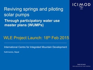International Centre for Integrated Mountain Development
Kathmandu, Nepal
Reviving springs and piloting
solar pumps
Through participatory water use
master plans (WUMPs)
WLE Project Launch: 18th Feb 2015
 