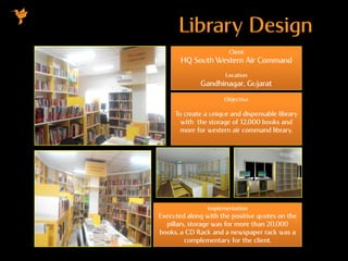 Library Design
Client
HQ South Western Air Command
Location
Gandhinagar, Gujarat
Objective
To create a unique and dispensable library
with the storage of 12,000 books and
more for western air command library.
Implementation
Executed along with the positive quotes on the
pillars, storage was for more than 20,000
books, a CD Rack and a newspaper rack was a
complementary for the client.
 