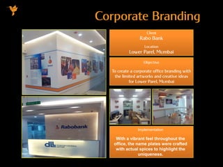 Corporate Branding
Client
Rabo Bank
Location
Lower Parel, Mumbai
Objective
To create a corporate office branding with
the limited artworks and creative ideas
for Lower Parel, Mumbai
Implementation
With a vibrant feel throughout the
office, the name plates were crafted
with actual spices to highlight the
uniqueness.
 