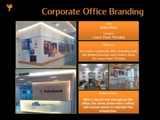Corporate Office Branding
Client
Rabo Bank
Location
Lower Parel, Mumbai
Objective
To create a corporate office branding with
the limited artworks and creative ideas
for Lower Parel, Mumbai
Implementation
With a vibrant feel throughout the
office, the name plates were crafted
with actual spices to highlight the
uniqueness.
 