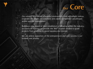 Our mission is to create a branded environment that will delight visitors,
engender the loyalty of customers and create competitive advantages
within specific marketplace.
Building a new brand or have established a following within the industry,
our team of experts can provide the 360° support needed to guide
projects from planning to grand opening and beyond.
We are ardent supporters of the entrepreneurs and your success is our
number one priority.
Our Core
 