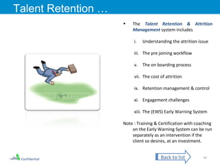 Confidential Talent Retention … The  Talent Retention & Attrition Management  system includes  Understanding the attrition issue The pre joining workflow The on boarding process The cost of attrition Retention management & control Engagement challenges The (EWS) Early Warning System Note : Training & Certification with coaching on the Early Warning System can be run separately as an intervention if the client so desires, at an investment. Back to list 