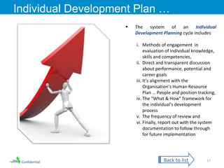 Confidential Individual Development Plan … The system of an  Individual Development Planning  cycle includes Methods of engagement  in evaluation of individual knowledge, skills and competencies, Direct and transparent discussion about performance, potential and career goals  It’s alignment with the Organisation’s Human Resource Plan … People and position tracking, The “What & How” framework for the individual’s development process The frequency of review and  Finally, report out with the system documentation to follow through for future implementation Back to list 
