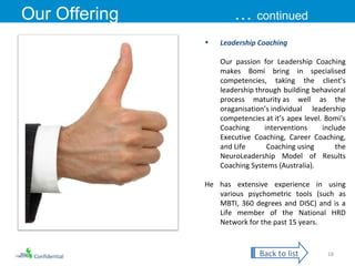 Confidential Our Offering …  continued Leadership Coaching Our passion for Leadership Coaching makes Bomi bring in specialised competencies, taking the client’s leadership through building behavioral process maturity as well as the oraganisation’s individual leadership competencies at it’s apex level. Bomi’s Coaching interventions include Executive Coaching, Career Coaching, and Life Coaching using the NeuroLeadership Model of Results Coaching Systems (Australia). He has extensive experience in using various psychometric tools (such as MBTI, 360 degrees and DISC) and is a Life member of the National HRD Network for the past 15 years. Back to list 