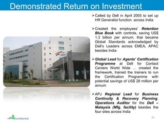 Called by Dell in April 2005 to set up HR Generalist function  across India Created the employees’  Retention Blue Book  with controls, saving US$ 1.3 billion per annum, that became Global Standards acknowledged by Dell’s Leaders across EMEA, APAC besides India Global Lead  for  Agents’ Certification Programme  at Dell for Contact Centers World Wide … created the framework, trained the trainers to run the Certification Programme with potential savings of US$ 28 million per annum APJ  Regional Lead  for  Business Continuity & Recovery Planning .  Operations Auditor  for the  Dell – Malaysia (Mfg. facility)  besides the four sites across India Demonstrated Return on Investment Confidential 