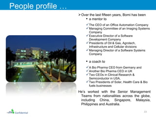 Confidential People profile …  Over the last fifteen years, Bomi h as been  a mentor to  The CEO of an Office Automation Company Managing Committee of an Imaging Systems Company Executive Director of a Software Development Company Presidents of Oil & Gas, Agrotech, Infrastructure and Cellular divisions Managing Director of a Software Systems Company a coach to  A Bio Pharma CEO from Germany and  Another Bio Pharma CEO in UK Two CEOs in Clinical Research & Semiconductor in USA,  Two Presidents of Solar, Health Care & Bio fuels businesses He’s worked with the Senior Management Teams from nationalities across the globe, including China, Singapore, Malaysia, Philippines and Australia.  