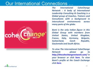 The International CoheChange Network : A body of International Leadership Consulting & Coaching is a Global group of Coaches, Trainers and Consultants with a background in intercultural environments across many parts of the globe. Bomi is the only Indian figure in this Global Group with members from United States, United Kingdom, France, Italy, Germany, Belguim, Switzerland, Czech Republic, Gautemala and South Africa. To view The International CoheChange Network  please go to  http://thecohechangenetwork.com/  in your browser or click  here . To view Bomi’s profile at the Coach Exchange click  here . Our International Connections …  Confidential 