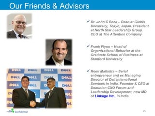Confidential Our Friends & Advisors Dr. John C Beck – Dean at Globis University, Tokyo, Japan. President at North Star Leadership Group. CEO at The Attention Company  Frank Flynn – Head of Organizational Behavior at the Graduate School of Business at Stanford University Romi Malhotra – Serial entrepreneur and ex Managing Director of Dell International Services in India. Founder & CEO at Dominion CXO Forum and Leadership Development, now MD of  Linkage Inc.,  in India 