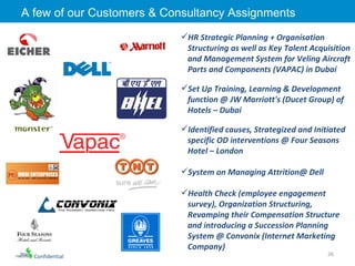 A few of our Customers & Consultancy Assignments  HR Strategic Planning + Organisation Structuring as well as Key Talent Acquisition and Management System for Veling Aircraft Parts and Components (VAPAC) in Dubai Set Up Training, Learning & Development function @ JW Marriott's (Ducet Group) of Hotels – Dubai Identified causes, Strategized and Initiated specific OD interventions @ Four Seasons Hotel – London System on Managing Attrition@ Dell Health Check (employee engagement survey), Organization Structuring, Revamping their Compensation Structure and introducing a Succession Planning System @ Convonix (Internet Marketing Company) Confidential 