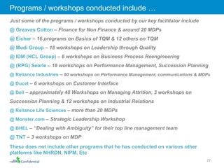 Confidential Just some of the programs / workshops conducted by our key facilitator include  @ Greaves Cotton  – Finance for Non Finance & around 20 MDPs @ Eicher  – 16 programs on Basics of TQM & 12 others on TQM @ Modi Group  – 18 workshops on Leadership through Quality @ IDM (HCL Group)  – 6 workshops on Business Process Reengineering @ (RPG) Searle  – 18 workshops on Performance Management, Succession Planning @ Reliance Industries  –  60 workshops on Performance Management, communications & MDPs @ Ducet  – 6 workshops on Customer Interface @ Dell  – approximately 48 Workshops on Managing Attrition, 3 workshops on Succession Planning & 12 workshops on Industrial Relations @ Reliance Life Sciences  – more than 20 MDPs @ Monster.com  – Strategic Leadership Workshop @ BHEL  – “Dealing with Ambiguity” for their top line management team @ TNT  – 3 workshops on MDP These does not include other programs that he has conducted on various other platforms like NHRDN, NIPM, Etc Programs / workshops conducted include … 