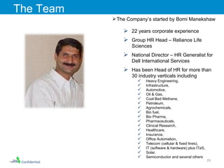 Confidential The Team The Company’s started by Bomi Manekshaw 22 years corporate experience Group HR Head – Reliance Life Sciences National Director – HR Generalist for Dell International Services  Has been Head of HR for more than 30 industry verticals including  Heavy Engineering,  Infrastructure,  Automotive,  Oil & Gas,  Coal Bed Methane,  Petroleum,  Agrochemicals,  Bio fuel,  Bio Pharma, Pharmaceuticals,  Clinical Research,  Healthcare,  Insurance,  Office Automation,  Telecom (cellular & fixed lines),  IT (software & hardware) plus ITeS,  Solar,  Semiconductor and several others 