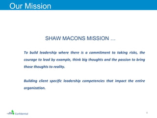 Confidential Our Mission SHAW MACONS MISSION … To build leadership where there is a commitment to taking risks, the courage to lead by example, think big thoughts and the passion to bring those thoughts to reality.  Building client specific leadership competencies that impact the entire organization.  