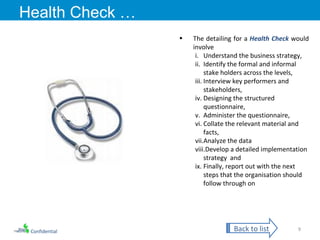 Confidential Health Check … The detailing for a  Health Check  would involve Understand the business strategy,  Identify the formal and informal stake holders across the levels, Interview key performers and stakeholders,  Designing the structured questionnaire, Administer the questionnaire, Collate the relevant material and facts, Analyze the data Develop a detailed implementation strategy  and Finally, report out with the next steps that the organisation should follow through on Back to list 