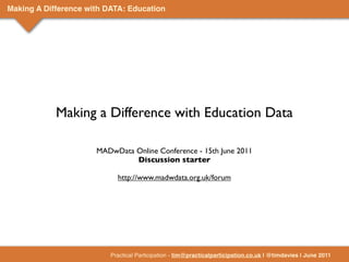 Making A Difference with DATA: Education




            Making a Difference with Education Data

                      MADwData Online Conference - 15th June 2011
                               Discussion starter

                            http://www.madwdata.org.uk/forum




                          Practical Participation - tim@practicalparticipation.co.uk | @timdavies | June 2011
 