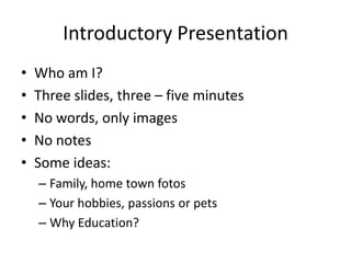 Introductory Presentation
• Who am I?
• Three slides, three – five minutes
• No words, only images
• No notes
• Some ideas:
– Family, home town fotos
– Your hobbies, passions or pets
– Why Education?
 