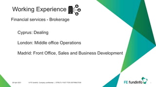 Working Experience
7
28 April 2021 © FE fundinfo, Company confidential | STRICTLY NOT FOR DISTRIBUTION
Financial services - Brokerage
Cyprus: Dealing
London: Middle office Operations
Madrid: Front Office, Sales and Business Development
 