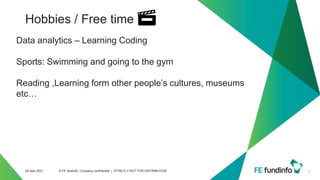 Hobbies / Free time
8
28 April 2021 © FE fundinfo, Company confidential | STRICTLY NOT FOR DISTRIBUTION
Data analytics – Learning Coding
Sports: Swimming and going to the gym
Reading ,Learning form other people’s cultures, museums
etc…
 