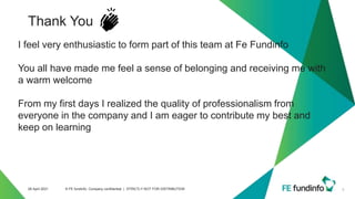 Thank You
9
28 April 2021 © FE fundinfo, Company confidential | STRICTLY NOT FOR DISTRIBUTION
I feel very enthusiastic to form part of this team at Fe Fundinfo
You all have made me feel a sense of belonging and receiving me with
a warm welcome
From my first days I realized the quality of professionalism from
everyone in the company and I am eager to contribute my best and
keep on learning
 